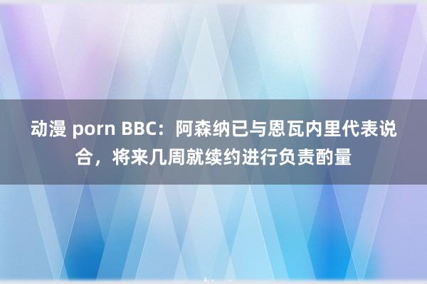 动漫 porn BBC：阿森纳已与恩瓦内里代表说合，将来几周就续约进行负责酌量