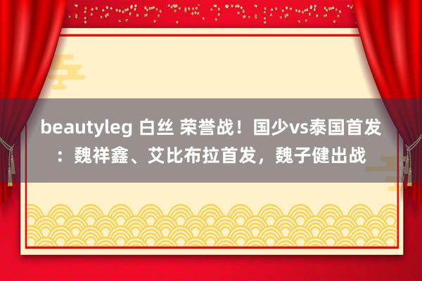 beautyleg 白丝 荣誉战！国少vs泰国首发：魏祥鑫、艾比布拉首发，魏子健出战